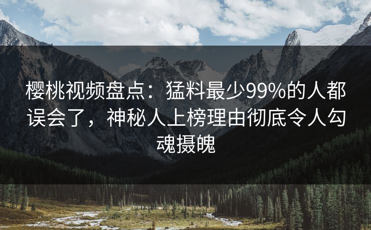 樱桃视频盘点：猛料最少99%的人都误会了，神秘人上榜理由彻底令人勾魂摄魄