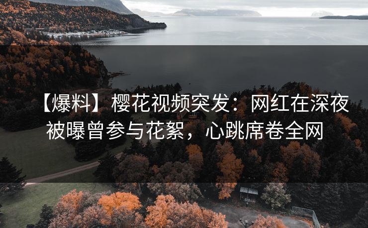 【爆料】樱花视频突发：网红在深夜被曝曾参与花絮，心跳席卷全网
