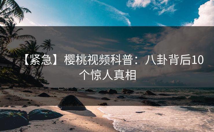 【紧急】樱桃视频科普：八卦背后10个惊人真相