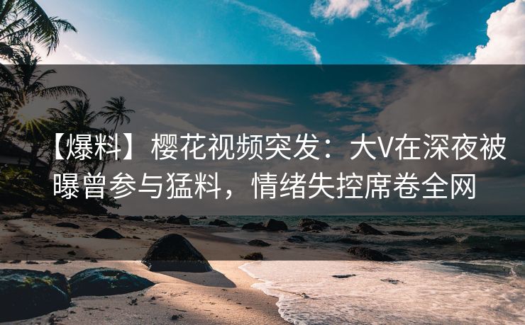 【爆料】樱花视频突发：大V在深夜被曝曾参与猛料，情绪失控席卷全网