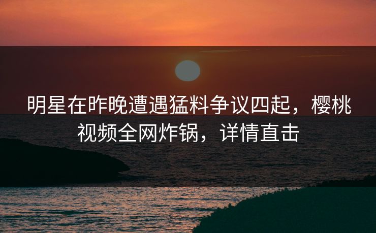 明星在昨晚遭遇猛料争议四起，樱桃视频全网炸锅，详情直击