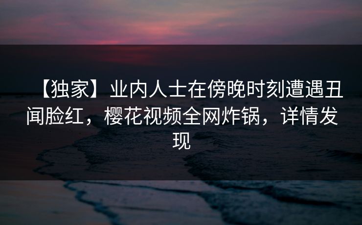 【独家】业内人士在傍晚时刻遭遇丑闻脸红，樱花视频全网炸锅，详情发现