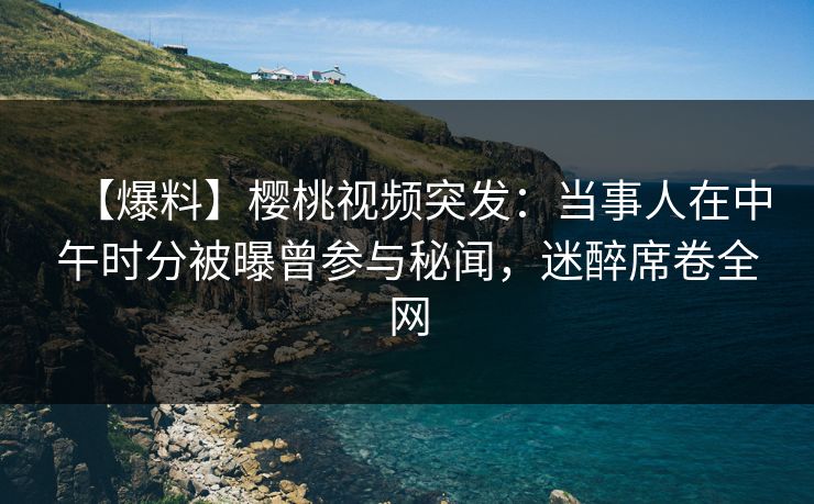 【爆料】樱桃视频突发：当事人在中午时分被曝曾参与秘闻，迷醉席卷全网