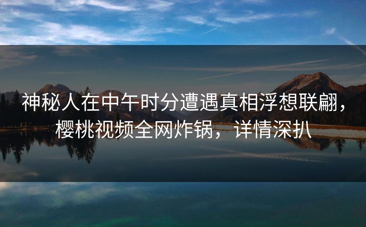 神秘人在中午时分遭遇真相浮想联翩，樱桃视频全网炸锅，详情深扒