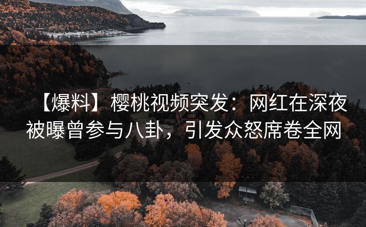 【爆料】樱桃视频突发：网红在深夜被曝曾参与八卦，引发众怒席卷全网