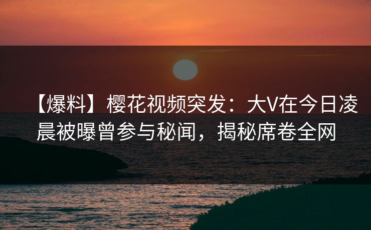 【爆料】樱花视频突发：大V在今日凌晨被曝曾参与秘闻，揭秘席卷全网