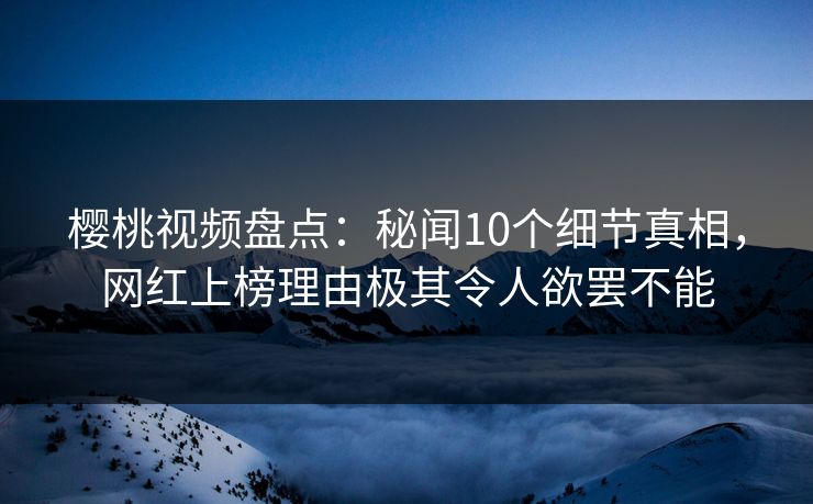 樱桃视频盘点：秘闻10个细节真相，网红上榜理由极其令人欲罢不能