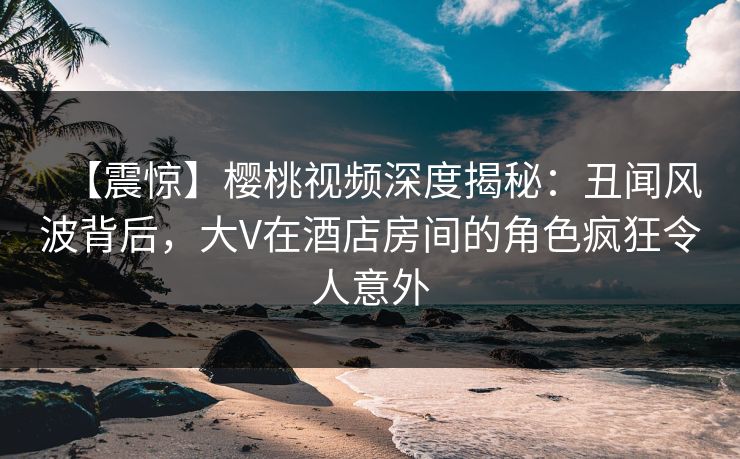 【震惊】樱桃视频深度揭秘：丑闻风波背后，大V在酒店房间的角色疯狂令人意外