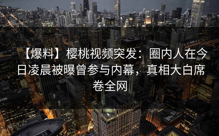 【爆料】樱桃视频突发：圈内人在今日凌晨被曝曾参与内幕，真相大白席卷全网