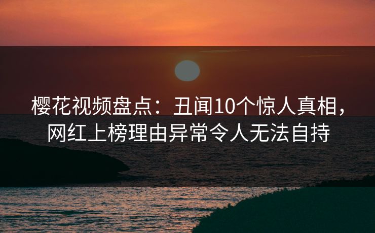樱花视频盘点：丑闻10个惊人真相，网红上榜理由异常令人无法自持