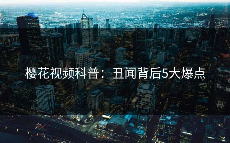 樱花视频科普：丑闻背后5大爆点