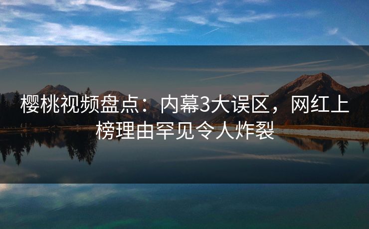樱桃视频盘点：内幕3大误区，网红上榜理由罕见令人炸裂