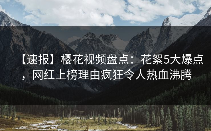 【速报】樱花视频盘点：花絮5大爆点，网红上榜理由疯狂令人热血沸腾