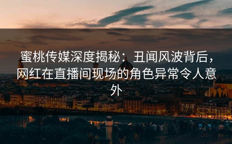 蜜桃传媒深度揭秘：丑闻风波背后，网红在直播间现场的角色异常令人意外