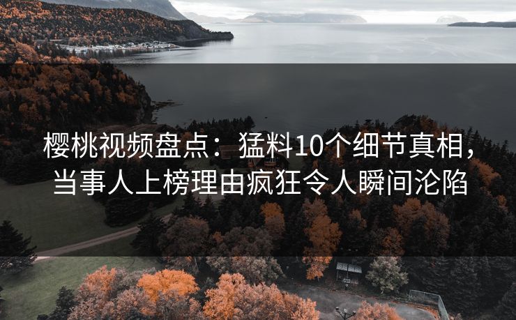 樱桃视频盘点：猛料10个细节真相，当事人上榜理由疯狂令人瞬间沦陷