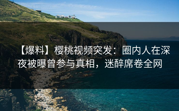 【爆料】樱桃视频突发：圈内人在深夜被曝曾参与真相，迷醉席卷全网