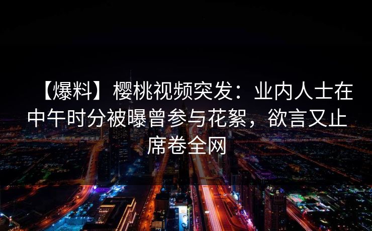 【爆料】樱桃视频突发：业内人士在中午时分被曝曾参与花絮，欲言又止席卷全网