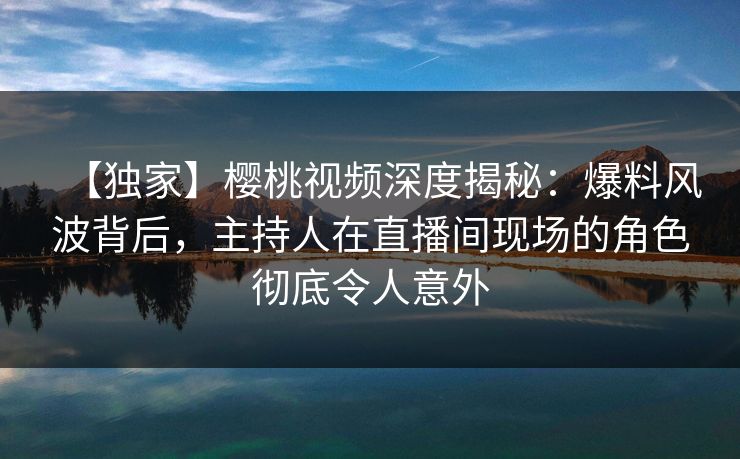 【独家】樱桃视频深度揭秘：爆料风波背后，主持人在直播间现场的角色彻底令人意外