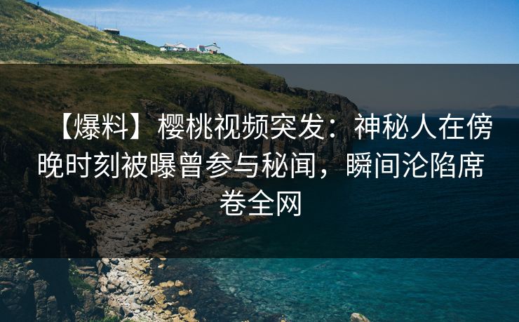 【爆料】樱桃视频突发：神秘人在傍晚时刻被曝曾参与秘闻，瞬间沦陷席卷全网