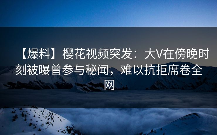 【爆料】樱花视频突发：大V在傍晚时刻被曝曾参与秘闻，难以抗拒席卷全网