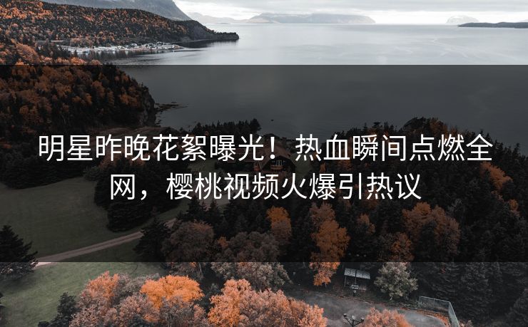 明星昨晚花絮曝光！热血瞬间点燃全网，樱桃视频火爆引热议