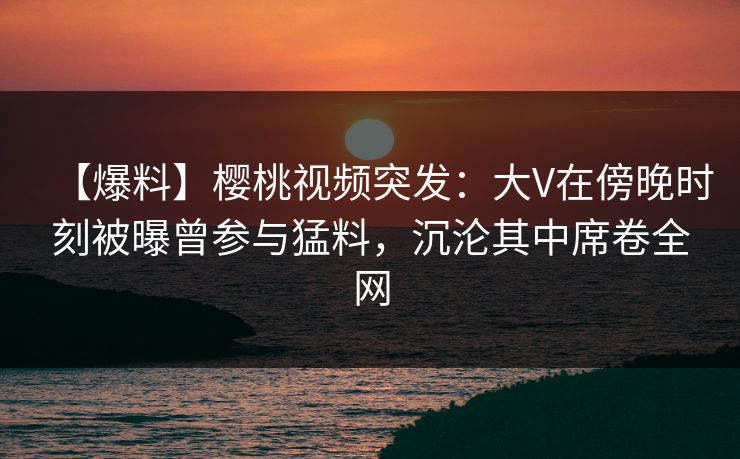 【爆料】樱桃视频突发：大V在傍晚时刻被曝曾参与猛料，沉沦其中席卷全网