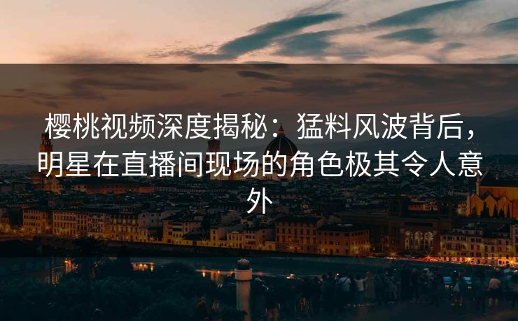 樱桃视频深度揭秘：猛料风波背后，明星在直播间现场的角色极其令人意外