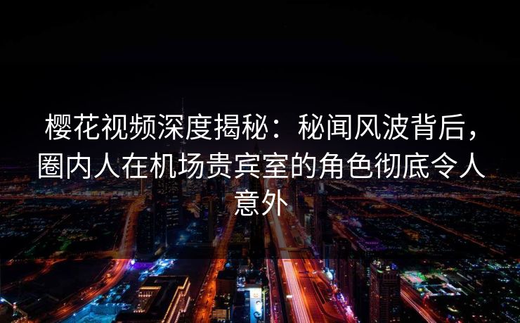 樱花视频深度揭秘：秘闻风波背后，圈内人在机场贵宾室的角色彻底令人意外