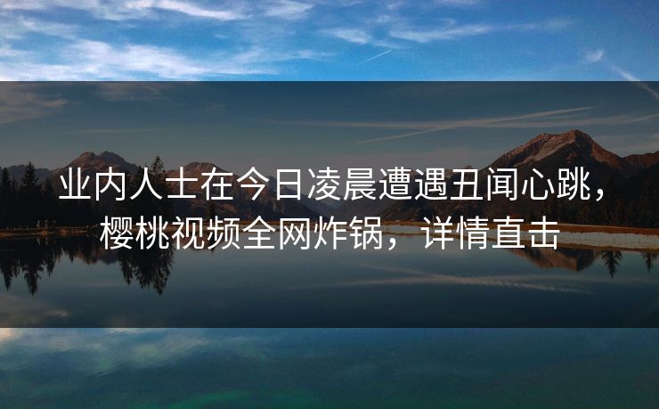 业内人士在今日凌晨遭遇丑闻心跳，樱桃视频全网炸锅，详情直击