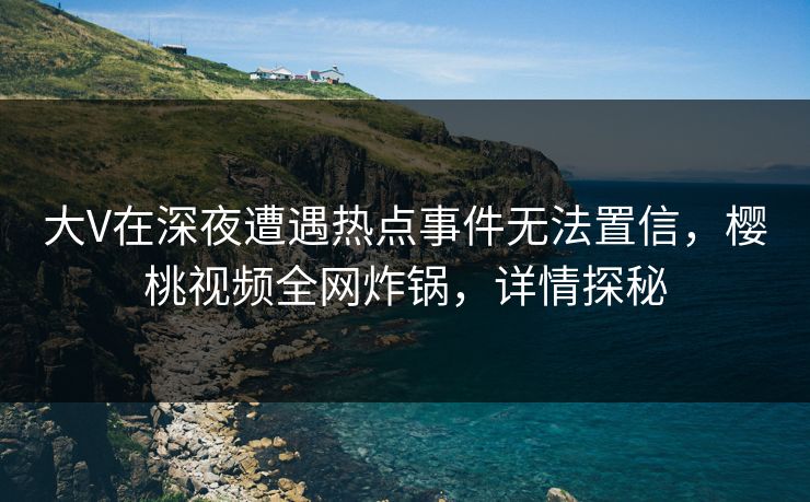大V在深夜遭遇热点事件无法置信，樱桃视频全网炸锅，详情探秘