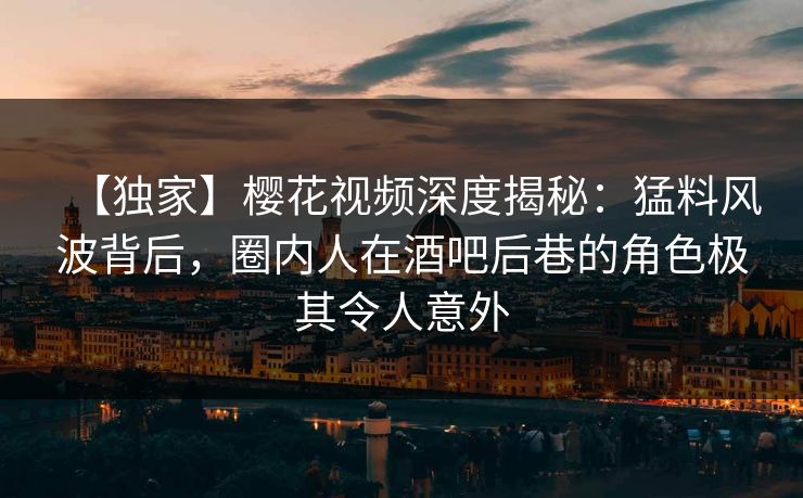 【独家】樱花视频深度揭秘：猛料风波背后，圈内人在酒吧后巷的角色极其令人意外