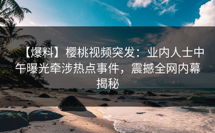 【爆料】樱桃视频突发：业内人士中午曝光牵涉热点事件，震撼全网内幕揭秘