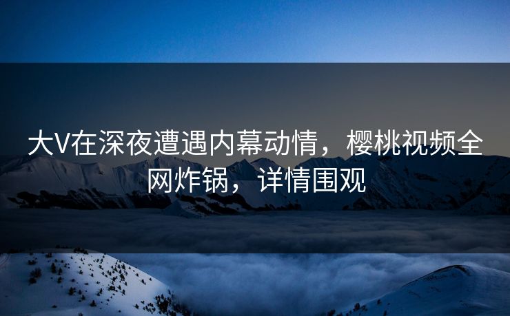 大V在深夜遭遇内幕动情，樱桃视频全网炸锅，详情围观