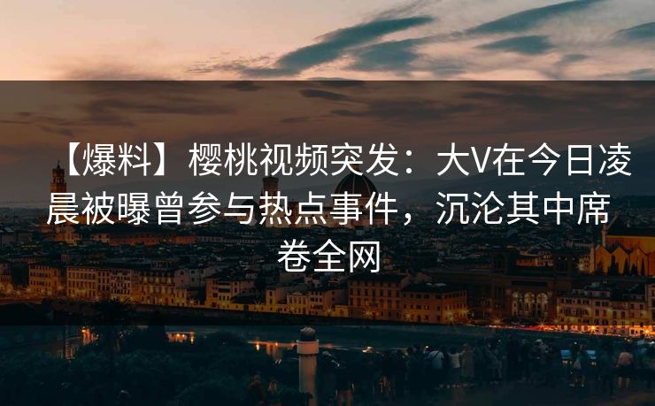 【爆料】樱桃视频突发：大V在今日凌晨被曝曾参与热点事件，沉沦其中席卷全网