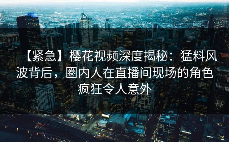【紧急】樱花视频深度揭秘：猛料风波背后，圈内人在直播间现场的角色疯狂令人意外