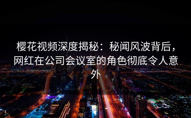樱花视频深度揭秘：秘闻风波背后，网红在公司会议室的角色彻底令人意外