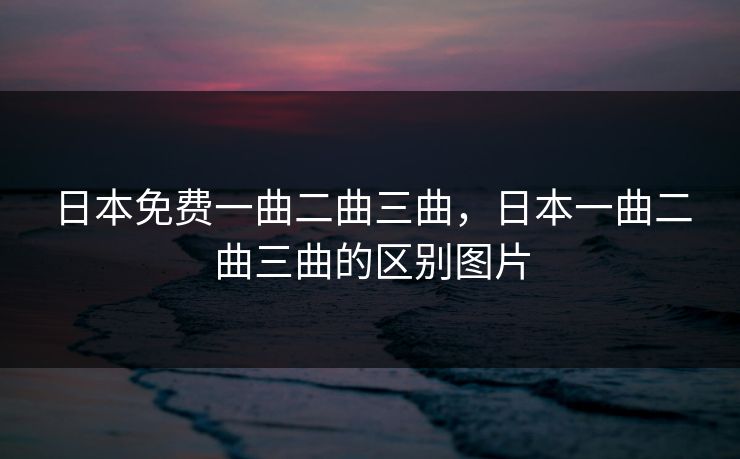 日本免费一曲二曲三曲,日本一曲二曲三曲的区别图片 日本免费一曲二曲三曲,日本一曲二曲三曲的区别图片