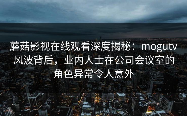 蘑菇影视在线观看深度揭秘：mogutv风波背后，业内人士在公司会议室的角色异常令人意外