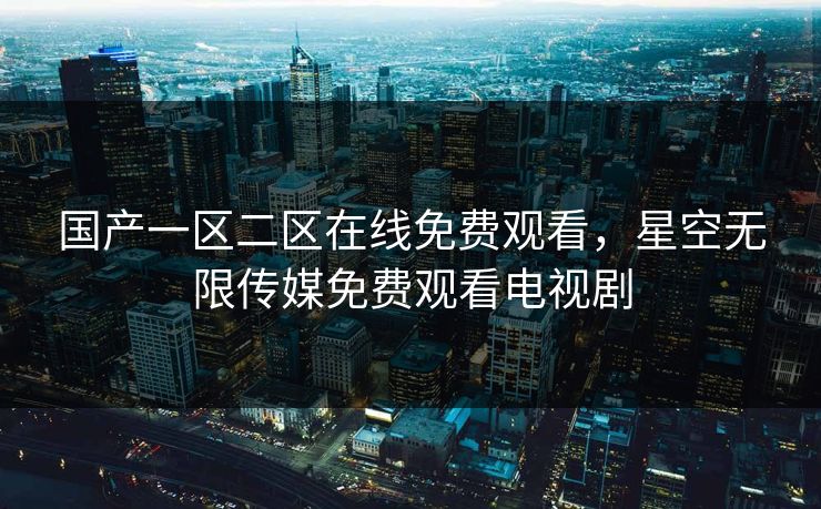 国产一区二区在线免费观看，星空无限传媒免费观看电视剧
