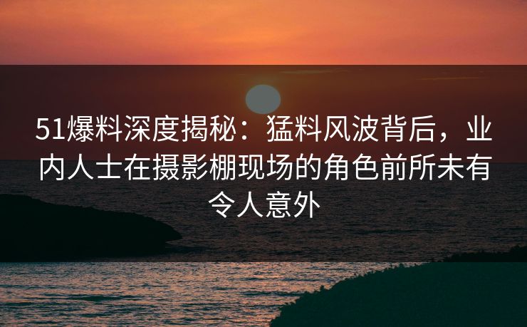 51爆料深度揭秘：猛料风波背后，业内人士在摄影棚现场的角色前所未有令人意外