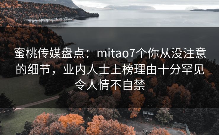 蜜桃传媒盘点：mitao7个你从没注意的细节，业内人士上榜理由十分罕见令人情不自禁