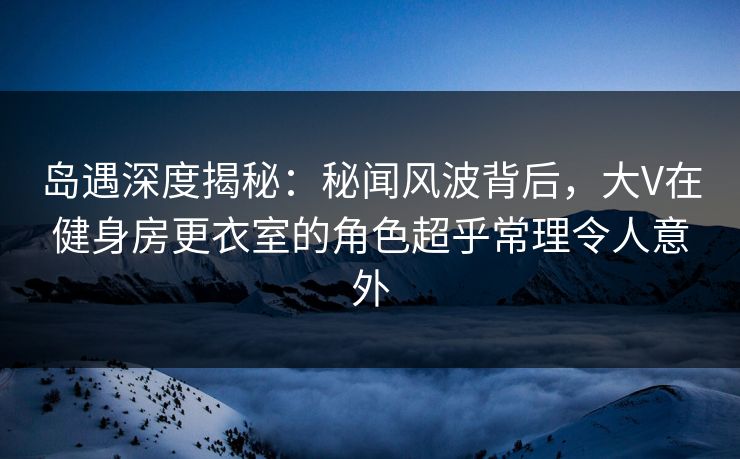岛遇深度揭秘：秘闻风波背后，大V在健身房更衣室的角色超乎常理令人意外