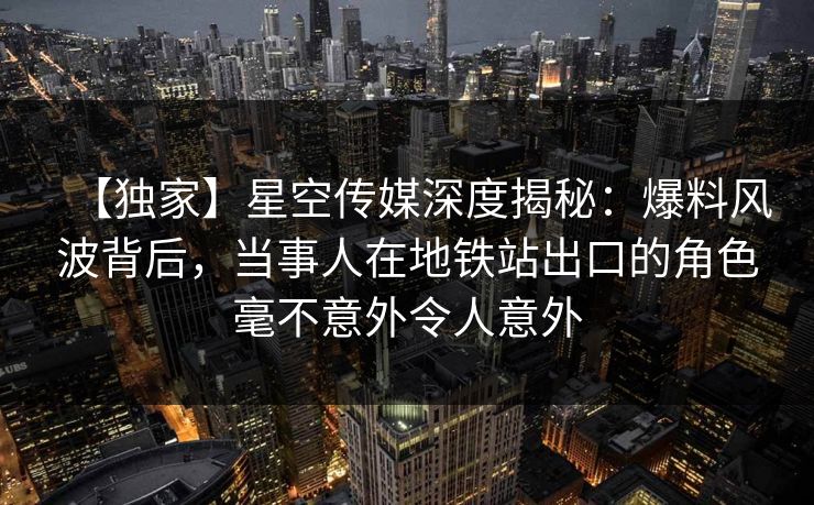 【独家】星空传媒深度揭秘:爆料风波背后,当事人在地铁站出口的角色毫不意外令人意外