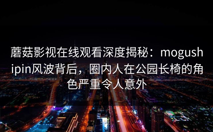 蘑菇影视在线观看深度揭秘:mogushipin风波背后,圈内人在公园长椅的角色严重令人意外