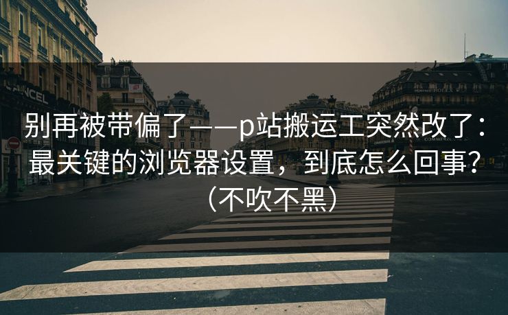 别再被带偏了——p站搬运工突然改了：最关键的浏览器设置，到底怎么回事？（不吹不黑）