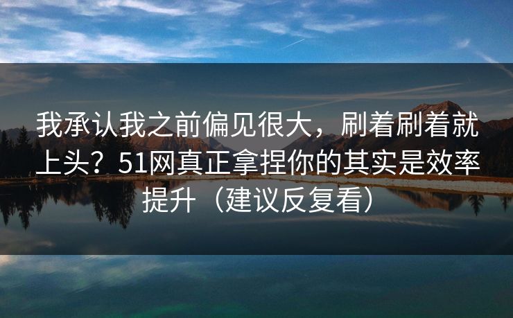 我承认我之前偏见很大，刷着刷着就上头？51网真正拿捏你的其实是效率提升（建议反复看）