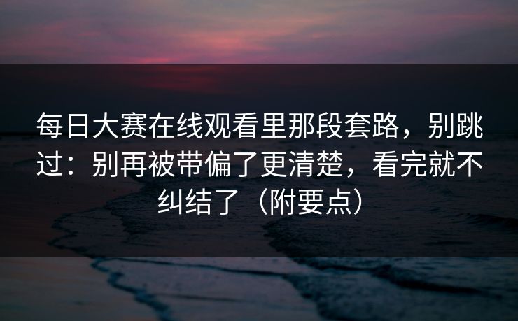 每日大赛在线观看里那段套路，别跳过：别再被带偏了更清楚，看完就不纠结了（附要点）