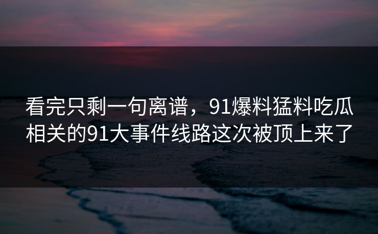 看完只剩一句离谱，91爆料猛料吃瓜相关的91大事件线路这次被顶上来了
