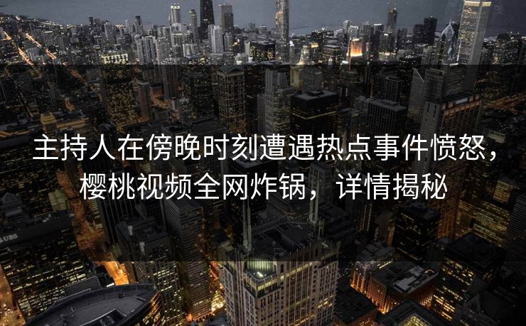 主持人在傍晚时刻遭遇热点事件愤怒，樱桃视频全网炸锅，详情揭秘