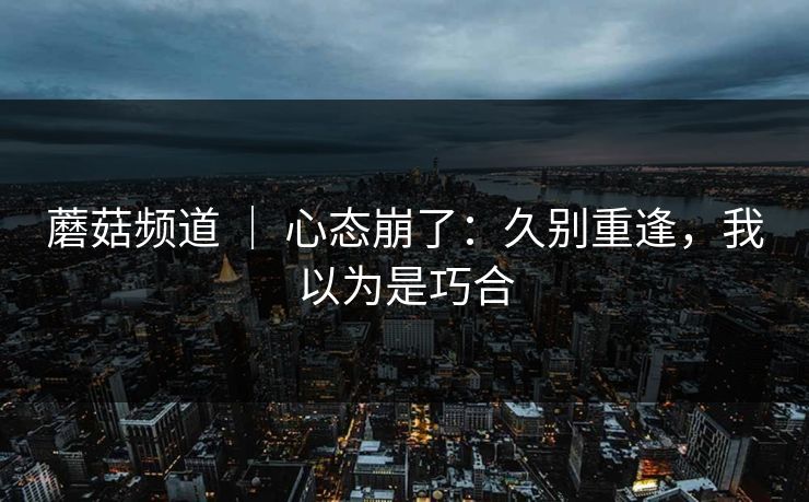 蘑菇频道 ｜ 心态崩了：久别重逢，我以为是巧合